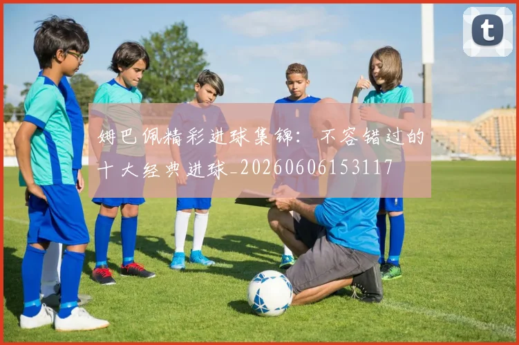 姆巴佩精彩进球集锦：不容错过的十大经典进球_20260606153117