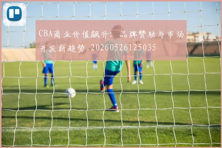 CBA商业价值飙升：品牌赞助与市场开发新趋势_20260526125035