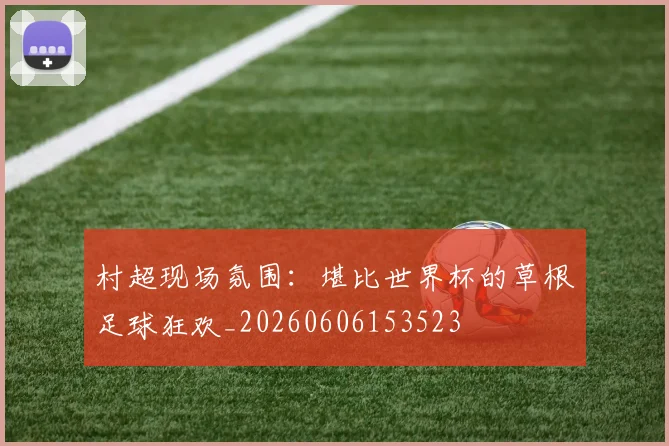 村超现场氛围：堪比世界杯的草根足球狂欢_20260606153523