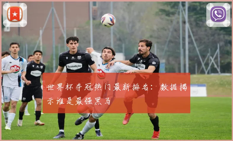世界杯夺冠热门最新排名:数据揭示谁是最强黑马