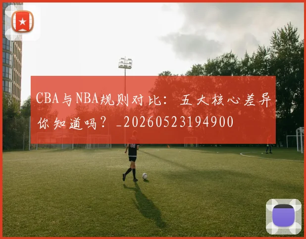 CBA与NBA规则对比：五大核心差异你知道吗？_20260523194900