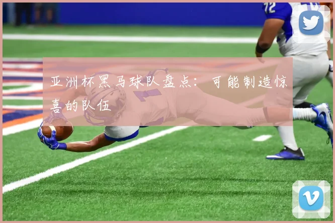 亚洲杯黑马球队盘点：可能制造惊喜的队伍