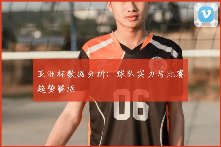 亚洲杯数据分析：球队实力与比赛趋势解读