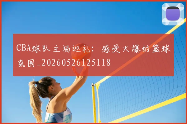 CBA球队主场巡礼：感受火爆的篮球氛围_20260526125118