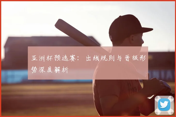 亚洲杯预选赛：出线规则与晋级形势深度解析