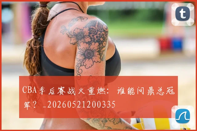 CBA季后赛战火重燃：谁能问鼎总冠军？_20260521200335