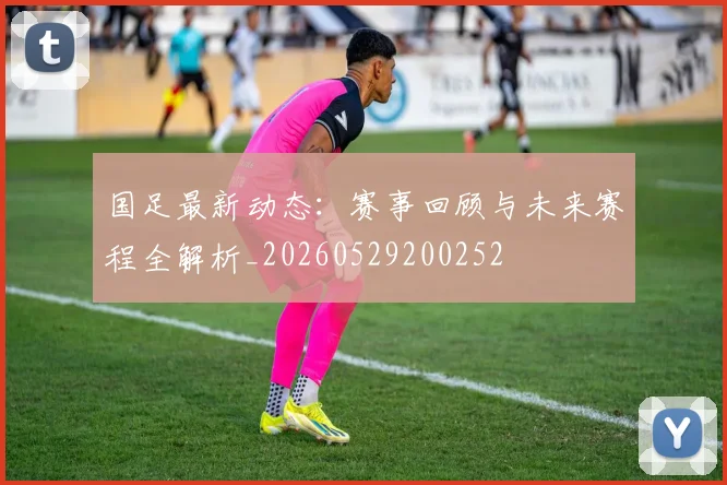 国足最新动态:赛事回顾与未来赛程全解析_20260529200252