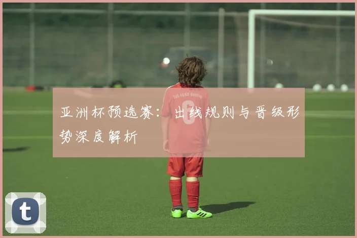 亚洲杯预选赛：出线规则与晋级形势深度解析