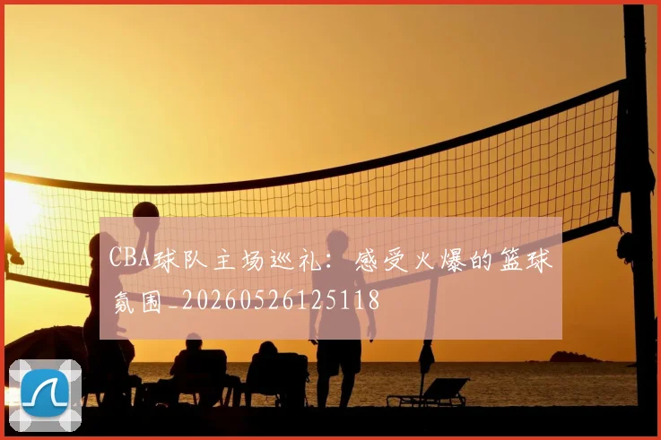 CBA球队主场巡礼：感受火爆的篮球氛围_20260526125118