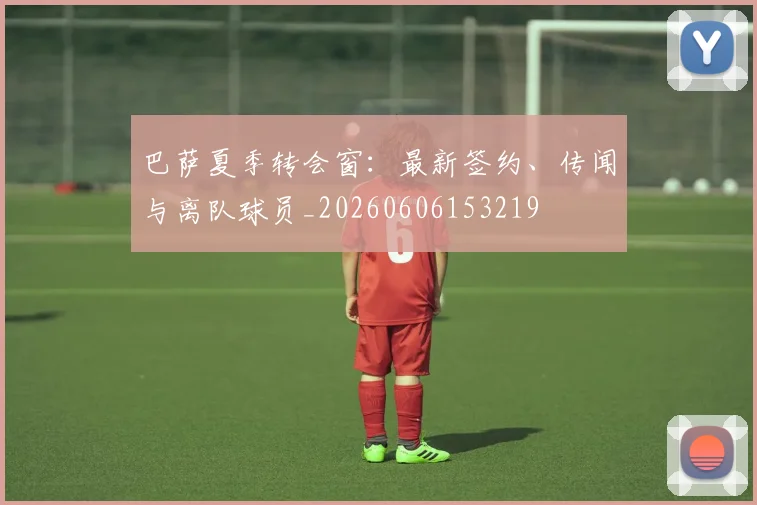 巴萨夏季转会窗：最新签约、传闻与离队球员_20260606153219
