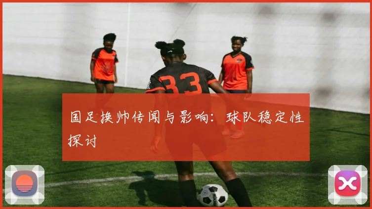 国足换帅传闻与影响：球队稳定性探讨
