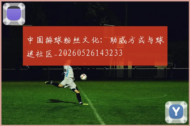 中国排球粉丝文化:助威方式与球迷社区_20260526143233