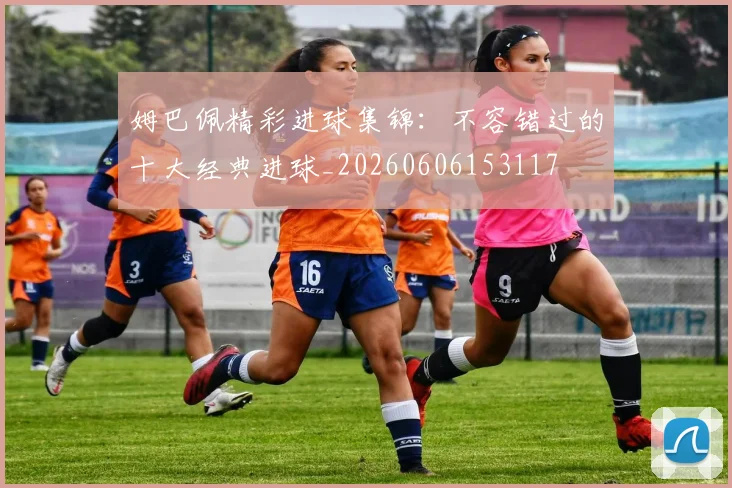 姆巴佩精彩进球集锦：不容错过的十大经典进球_20260606153117