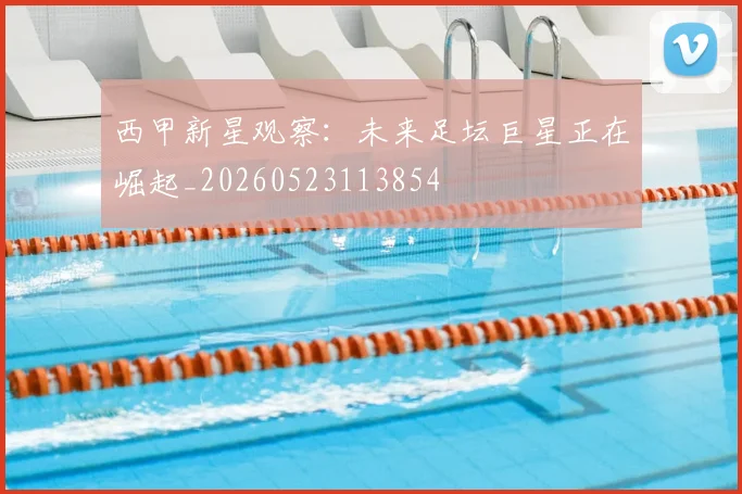 西甲新星观察：未来足坛巨星正在崛起_20260523113854
